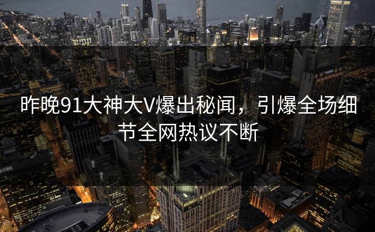 昨晚91大神大V爆出秘闻，引爆全场细节全网热议不断