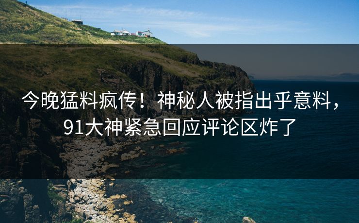 今晚猛料疯传！神秘人被指出乎意料，91大神紧急回应评论区炸了