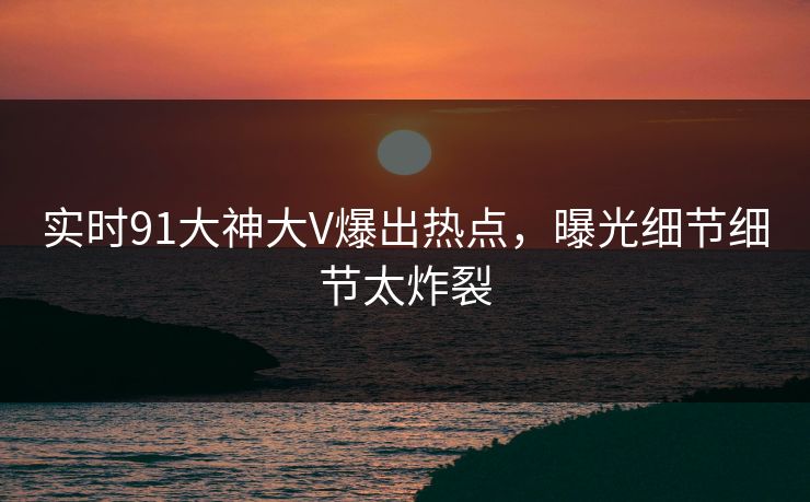 实时91大神大V爆出热点，曝光细节细节太炸裂