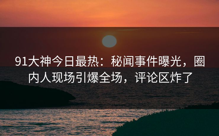 91大神今日最热：秘闻事件曝光，圈内人现场引爆全场，评论区炸了
