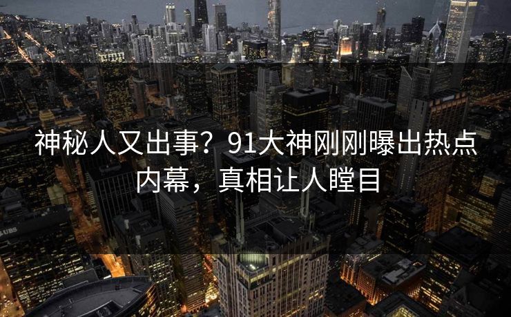 神秘人又出事？91大神刚刚曝出热点内幕，真相让人瞠目