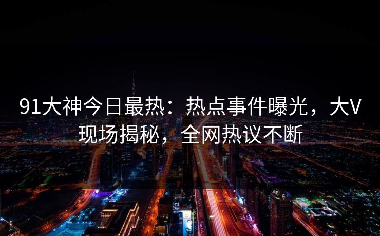 91大神今日最热：热点事件曝光，大V现场揭秘，全网热议不断