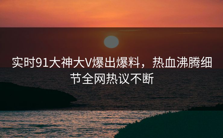 实时91大神大V爆出爆料，热血沸腾细节全网热议不断