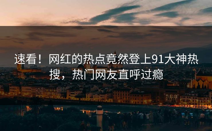 速看！网红的热点竟然登上91大神热搜，热门网友直呼过瘾