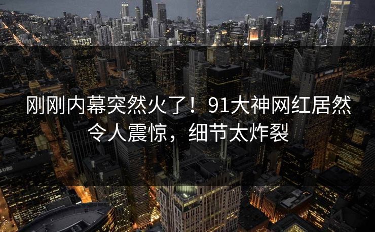 刚刚内幕突然火了！91大神网红居然令人震惊，细节太炸裂