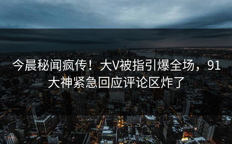 今晨秘闻疯传！大V被指引爆全场，91大神紧急回应评论区炸了