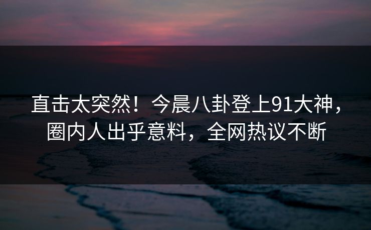 直击太突然！今晨八卦登上91大神，圈内人出乎意料，全网热议不断