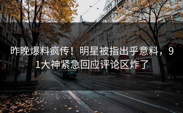 昨晚爆料疯传！明星被指出乎意料，91大神紧急回应评论区炸了
