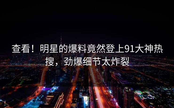 查看！明星的爆料竟然登上91大神热搜，劲爆细节太炸裂