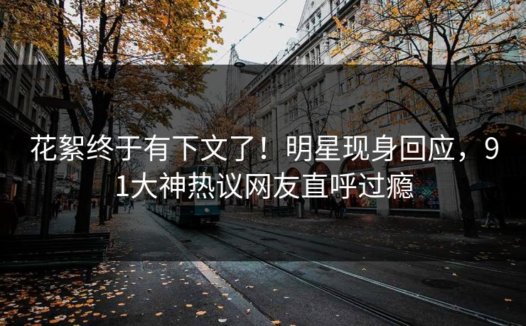 花絮终于有下文了！明星现身回应，91大神热议网友直呼过瘾