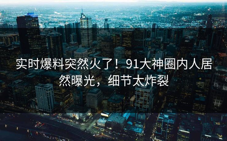 实时爆料突然火了！91大神圈内人居然曝光，细节太炸裂