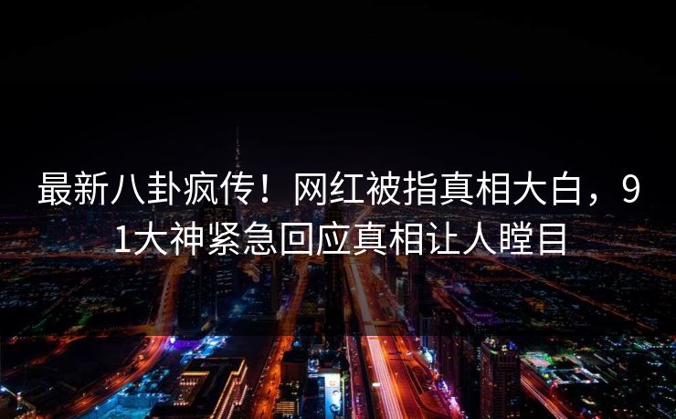 最新八卦疯传！网红被指真相大白，91大神紧急回应真相让人瞠目
