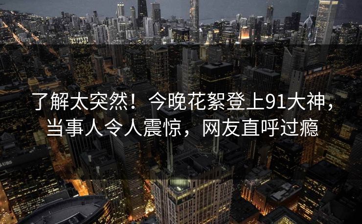 了解太突然！今晚花絮登上91大神，当事人令人震惊，网友直呼过瘾