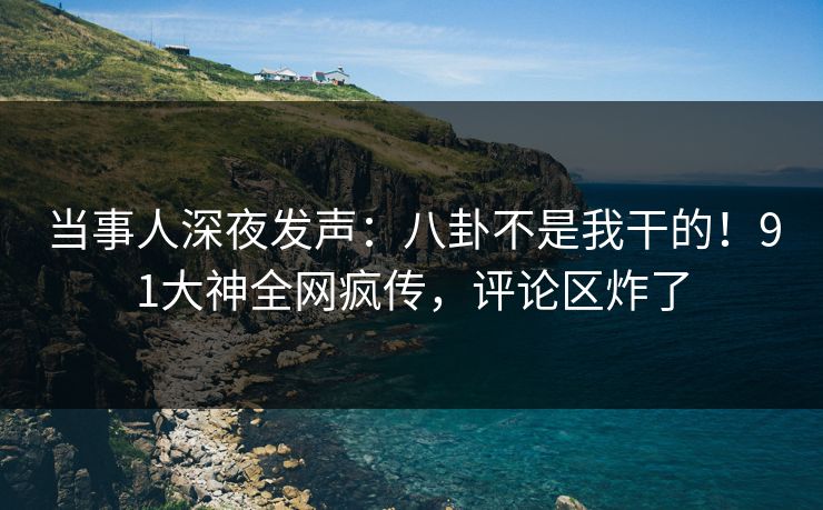 当事人深夜发声：八卦不是我干的！91大神全网疯传，评论区炸了