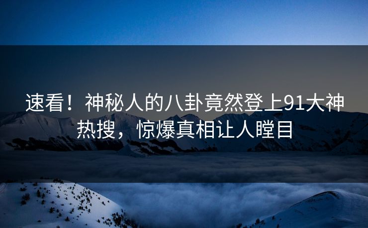速看！神秘人的八卦竟然登上91大神热搜，惊爆真相让人瞠目