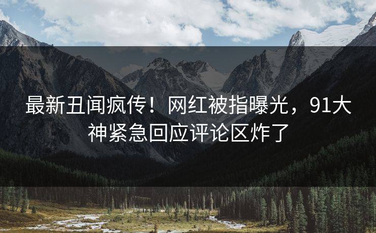 最新丑闻疯传！网红被指曝光，91大神紧急回应评论区炸了