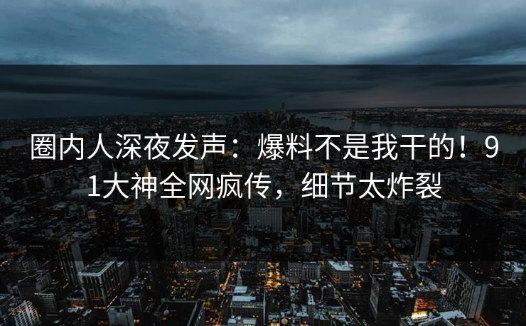圈内人深夜发声：爆料不是我干的！91大神全网疯传，细节太炸裂