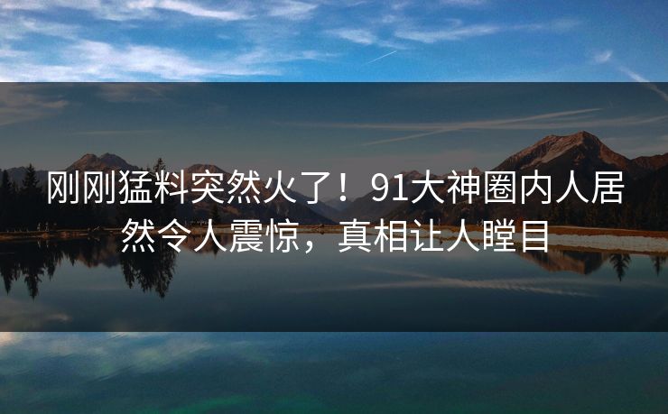 刚刚猛料突然火了！91大神圈内人居然令人震惊，真相让人瞠目