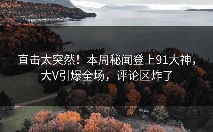 直击太突然！本周秘闻登上91大神，大V引爆全场，评论区炸了