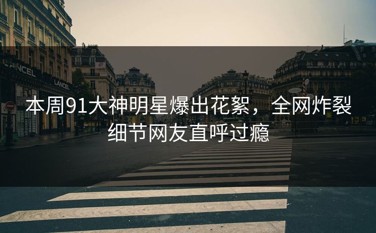 本周91大神明星爆出花絮，全网炸裂细节网友直呼过瘾