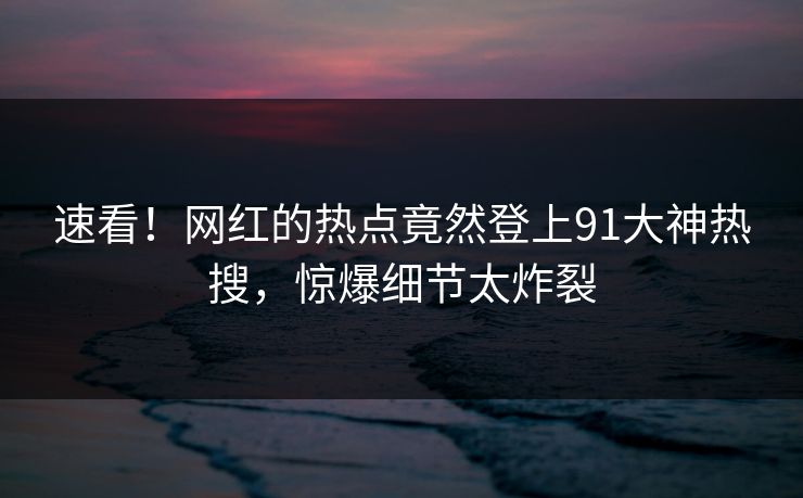 速看！网红的热点竟然登上91大神热搜，惊爆细节太炸裂