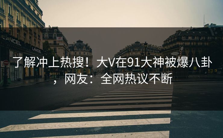 了解冲上热搜！大V在91大神被爆八卦，网友：全网热议不断