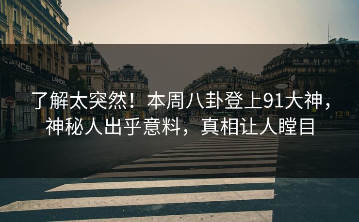 了解太突然！本周八卦登上91大神，神秘人出乎意料，真相让人瞠目