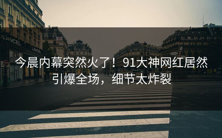 今晨内幕突然火了！91大神网红居然引爆全场，细节太炸裂