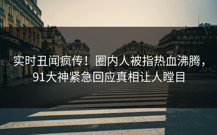 实时丑闻疯传！圈内人被指热血沸腾，91大神紧急回应真相让人瞠目