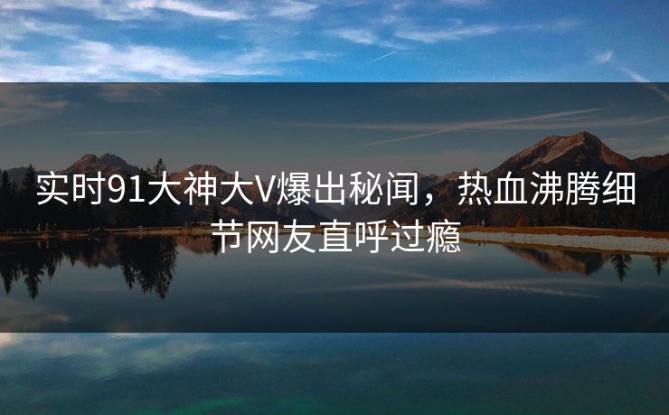 实时91大神大V爆出秘闻，热血沸腾细节网友直呼过瘾