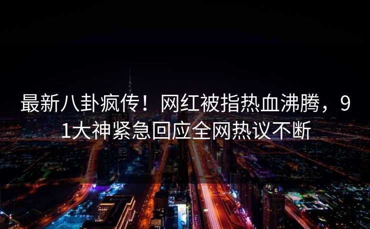 最新八卦疯传！网红被指热血沸腾，91大神紧急回应全网热议不断