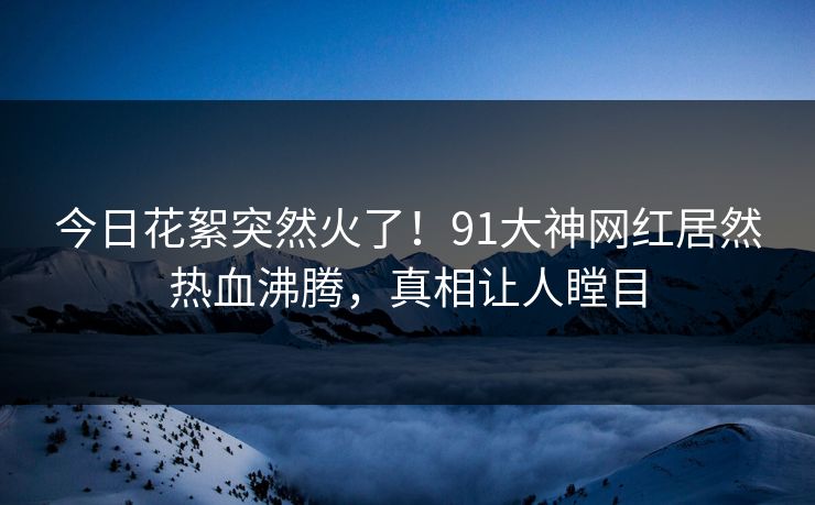 今日花絮突然火了！91大神网红居然热血沸腾，真相让人瞠目