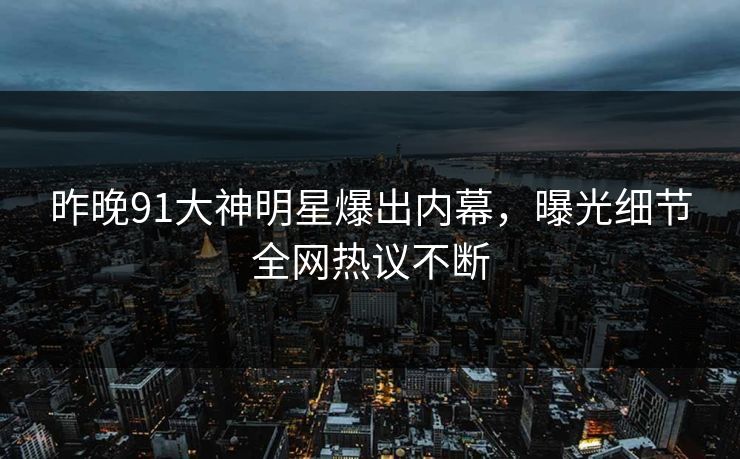 昨晚91大神明星爆出内幕，曝光细节全网热议不断