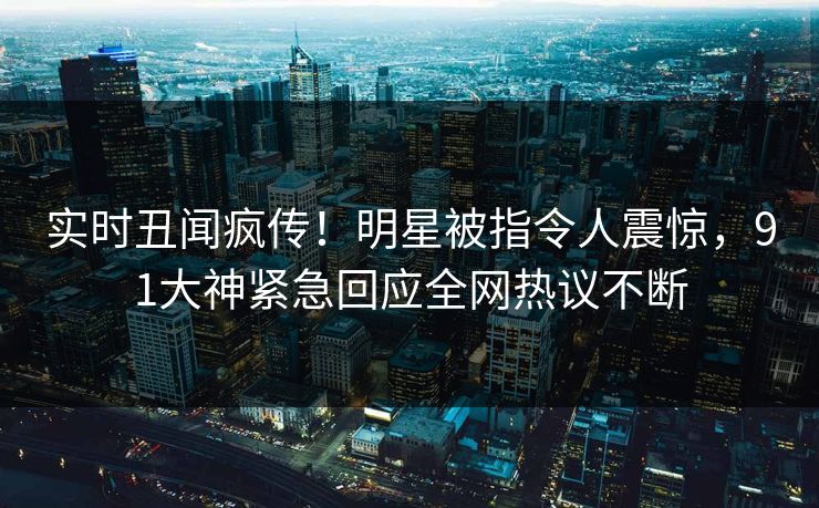 实时丑闻疯传！明星被指令人震惊，91大神紧急回应全网热议不断