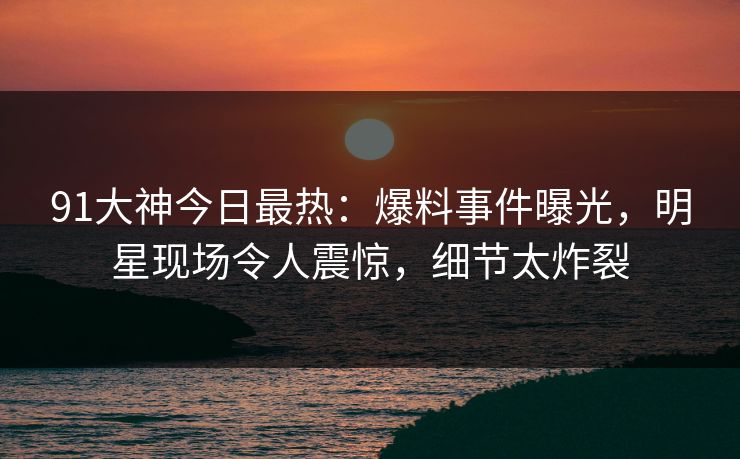 91大神今日最热：爆料事件曝光，明星现场令人震惊，细节太炸裂