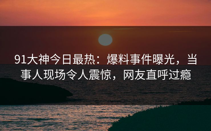 91大神今日最热：爆料事件曝光，当事人现场令人震惊，网友直呼过瘾