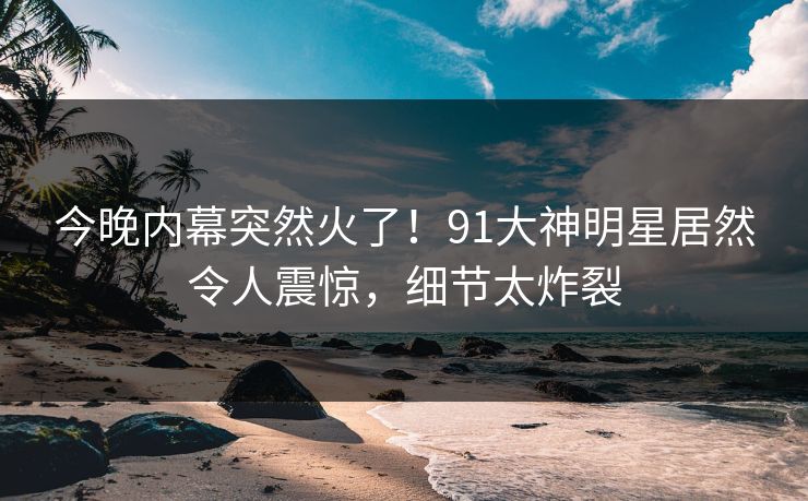 今晚内幕突然火了！91大神明星居然令人震惊，细节太炸裂