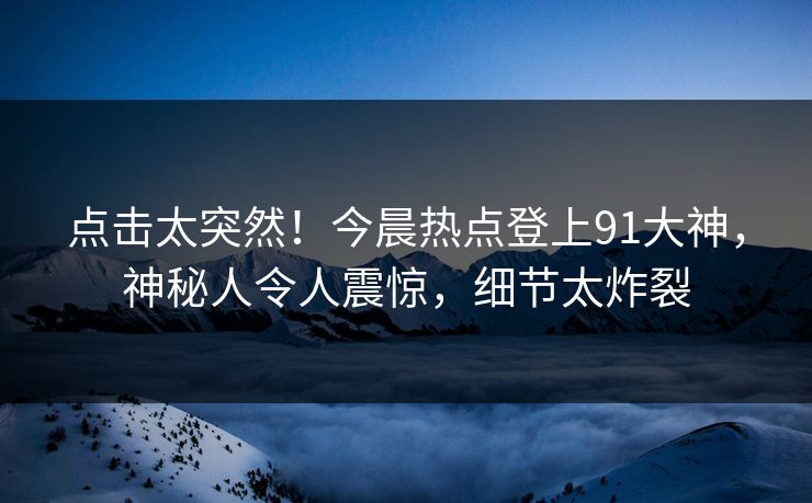 点击太突然！今晨热点登上91大神，神秘人令人震惊，细节太炸裂