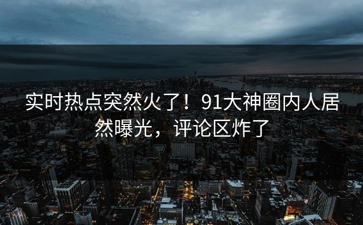 实时热点突然火了！91大神圈内人居然曝光，评论区炸了