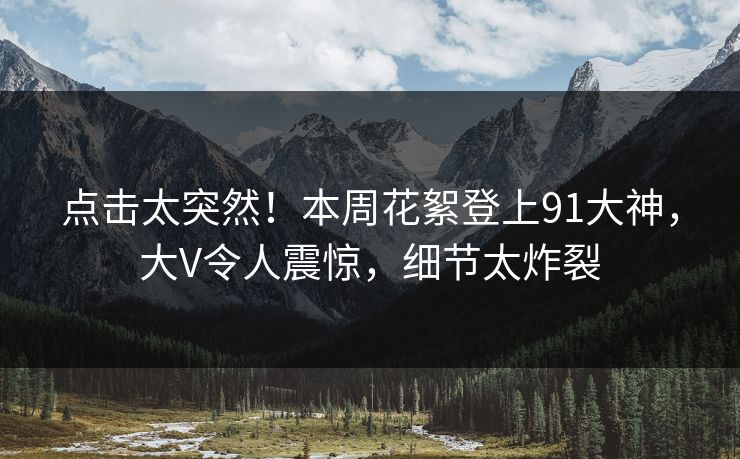 点击太突然！本周花絮登上91大神，大V令人震惊，细节太炸裂