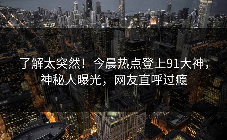 了解太突然！今晨热点登上91大神，神秘人曝光，网友直呼过瘾
