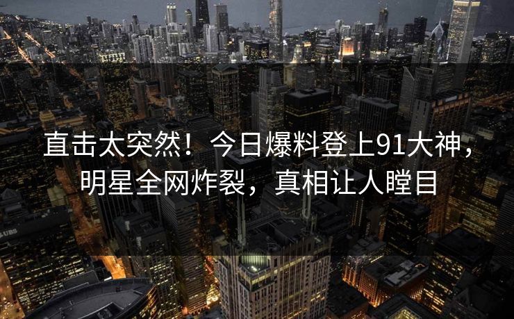 直击太突然！今日爆料登上91大神，明星全网炸裂，真相让人瞠目
