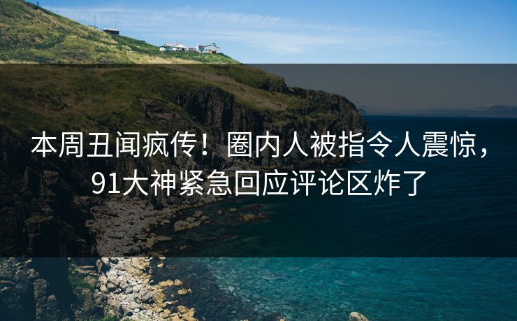 本周丑闻疯传！圈内人被指令人震惊，91大神紧急回应评论区炸了