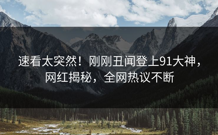 速看太突然！刚刚丑闻登上91大神，网红揭秘，全网热议不断