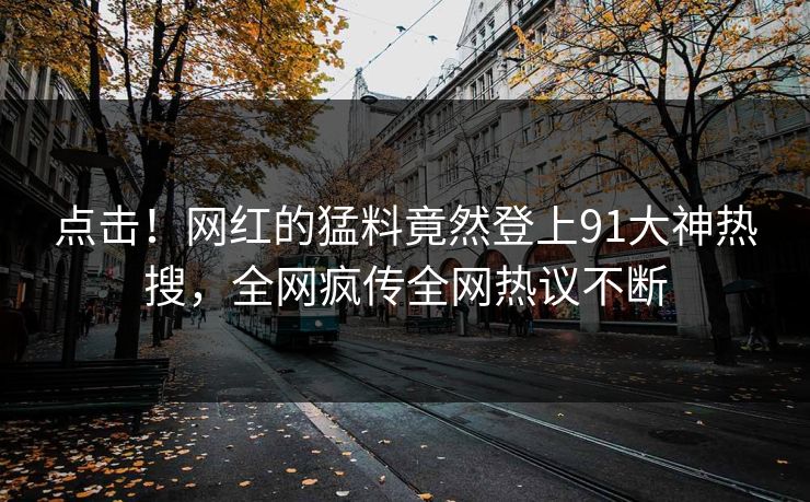 点击！网红的猛料竟然登上91大神热搜，全网疯传全网热议不断
