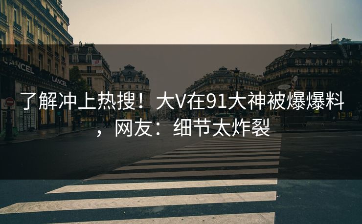 了解冲上热搜！大V在91大神被爆爆料，网友：细节太炸裂