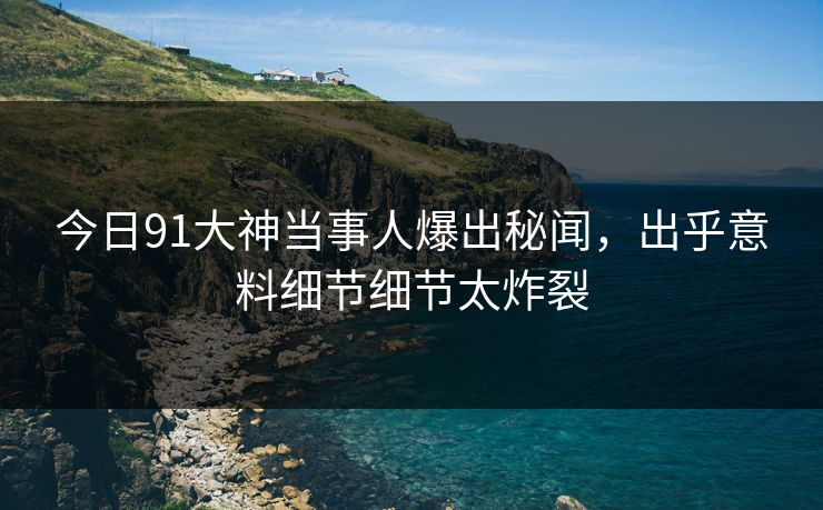 今日91大神当事人爆出秘闻，出乎意料细节细节太炸裂