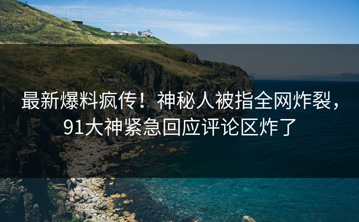 最新爆料疯传！神秘人被指全网炸裂，91大神紧急回应评论区炸了