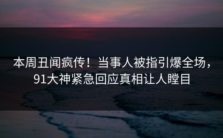 本周丑闻疯传！当事人被指引爆全场，91大神紧急回应真相让人瞠目