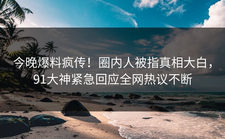 今晚爆料疯传！圈内人被指真相大白，91大神紧急回应全网热议不断